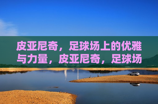 皮亚尼奇，足球场上的优雅与力量，皮亚尼奇，足球场上的优雅与力量之源，皮亚尼奇，足球场上的优雅与力量之源