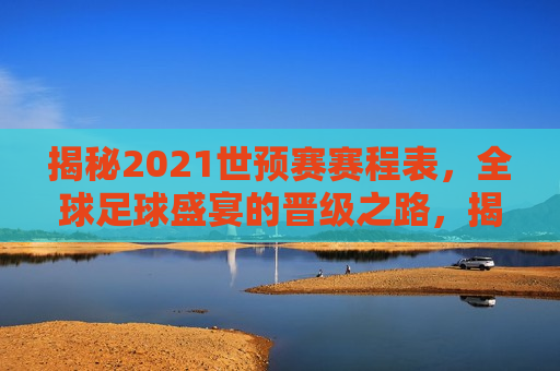 揭秘2021世预赛赛程表，全球足球盛宴的晋级之路，揭秘全球足球盛宴，2021世预赛晋级之路，揭秘全球足球盛宴，2021世预赛晋级之路揭秘