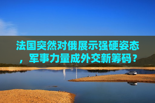 法国突然对俄展示强硬姿态，军事力量成外交新筹码？，法国对俄强硬姿态，军事力量成外交新筹码？，法国对俄强硬姿态引关注，军事力量成外交新筹码？