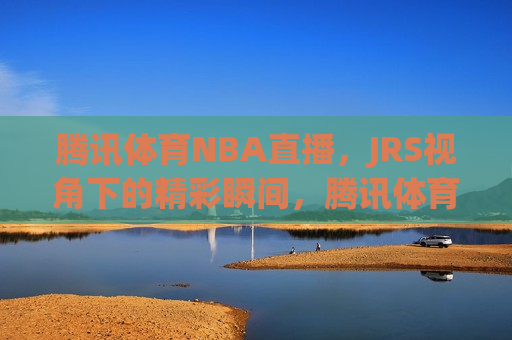 腾讯体育NBA直播，JRS视角下的精彩瞬间，腾讯体育NBA直播，JRS视角下的篮球盛宴，腾讯体育NBA直播，JRS视角下的篮球盛宴