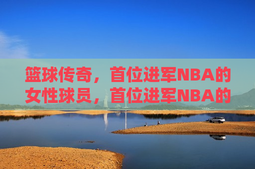 篮球传奇，首位进军NBA的女性球员，首位进军NBA的女性篮球传奇球员，首位进军NBA的女性篮球传奇球员诞生