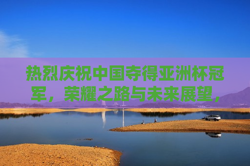 热烈庆祝中国夺得亚洲杯冠军，荣耀之路与未来展望，荣耀之路，中国夺得亚洲杯冠军与未来展望，中国夺得亚洲杯冠军，荣耀之路与未来展望