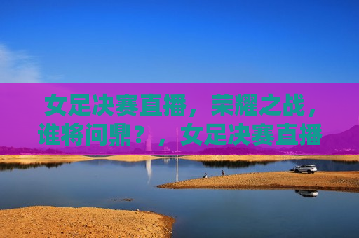 女足决赛直播，荣耀之战，谁将问鼎？，女足决赛直播，荣耀之战，谁将问鼎冠军？，女足决赛直播，荣耀之战，谁将问鼎冠军？  第1张