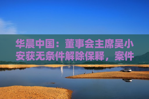 华晨中国：董事会主席吴小安获无条件解除保释，案件完结