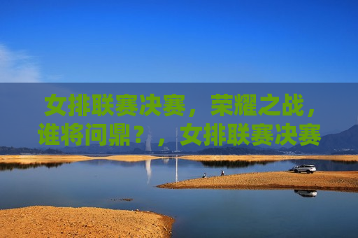 女排联赛决赛，荣耀之战，谁将问鼎？，女排联赛决赛，荣耀之战，谁将夺冠？，女排联赛决赛，荣耀之战，冠军之争