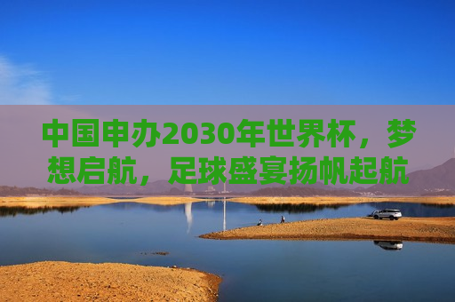 中国申办2030年世界杯，梦想启航，足球盛宴扬帆起航，中国申办2030年世界杯，足球盛宴扬帆起航，中国申办2030年世界杯，足球盛宴扬帆起航