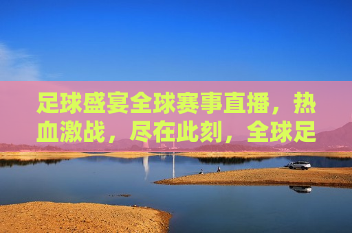 足球盛宴全球赛事直播，热血激战，尽在此刻，全球足球盛宴，激战时刻，全球足球盛宴，激战时刻，精彩直播