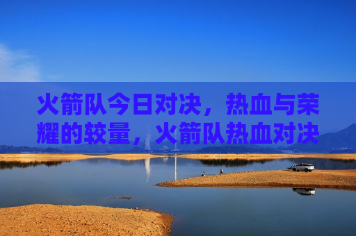 火箭队今日对决，热血与荣耀的较量，火箭队热血对决，荣耀之战，火箭队荣耀之战，热血与荣耀的较量