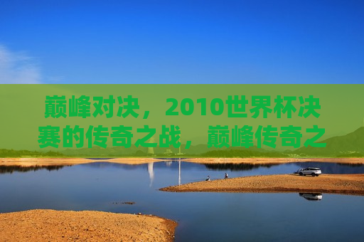 巅峰对决，2010世界杯决赛的传奇之战，巅峰传奇之战，回顾2010世界杯决赛，回顾巅峰对决，2010世界杯决赛传奇之战