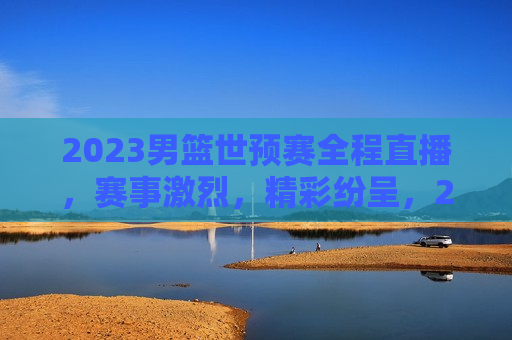 2023男篮世预赛全程直播，赛事激烈，精彩纷呈，2023男篮世预赛，激烈对决，精彩纷呈，2023男篮世预赛，激烈对决，全程精彩纷呈