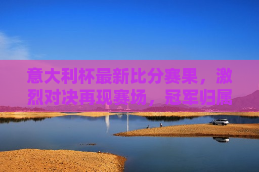 意大利杯最新比分赛果，激烈对决再现赛场，冠军归属悬念重重，意大利杯激战正酣，冠军悬念待揭晓，意大利杯激战正酣，冠军悬念待揭晓  第1张