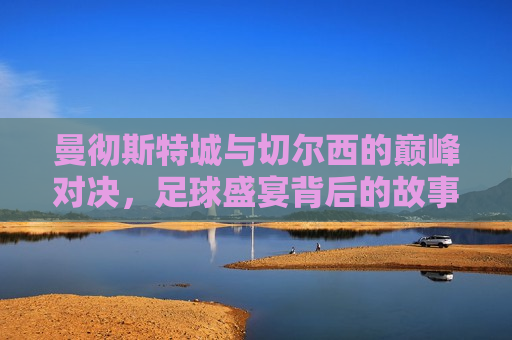 曼彻斯特城与切尔西的巅峰对决，足球盛宴背后的故事，曼彻斯特城与切尔西的巅峰对决，足球盛宴背后的传奇之战，曼彻斯特城与切尔西的巅峰对决，足球盛宴背后的传奇之战