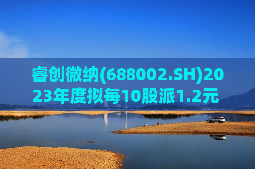 睿创微纳(688002.SH)2023年度拟每10股派1.2元 7月4日除权除息