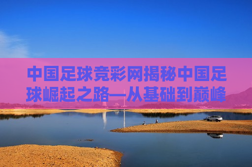 中国足球竞彩网揭秘中国足球崛起之路—从基础到巅峰的全面解析，中国足球崛起之路，从基础到巅峰的全面解析，中国足球崛起之路，从基础到巅峰的全面解析