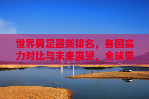 世界男足最新排名，各国实力对比与未来展望，全球男足最新排名，实力格局与未来展望，全球男足最新排名，各国实力对比与未来展望