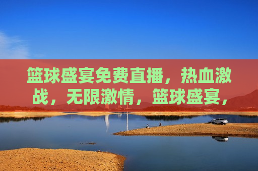篮球盛宴免费直播，热血激战，无限 *** ，篮球盛宴，热血激战， *** 无限免费直播，篮球盛宴，热血激战， *** 无限，免费直播开启