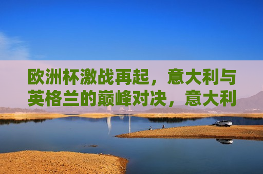 欧洲杯激战再起，意大利与英格兰的巅峰对决，意大利与英格兰的巅峰对决引爆欧洲杯战火，意大利与英格兰巅峰对决引爆欧洲杯战火