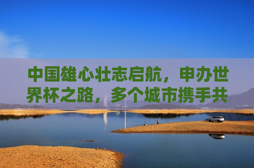 中国雄心壮志启航，申办世界杯之路，多个城市携手共筑足球盛宴，中国申办世界杯，足球盛宴，多个城市携手共筑梦想，中国申办世界杯，多个城市携手共筑足球盛宴之梦