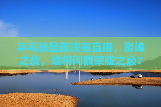 乒乓球最新决赛直播，巅峰之战，谁将问鼎荣耀之巅？，乒乓球巅峰之战，荣耀之巅谁能问鼎？，乒乓球巅峰之战，谁将荣登荣耀之巅？
