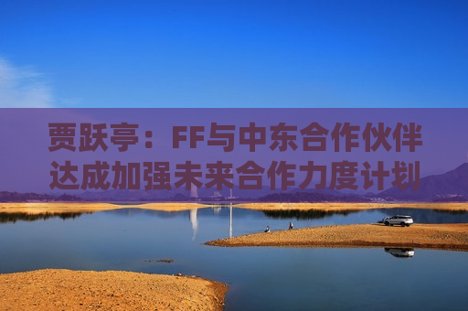 贾跃亭：FF与中东合作伙伴达成加强未来合作力度计划