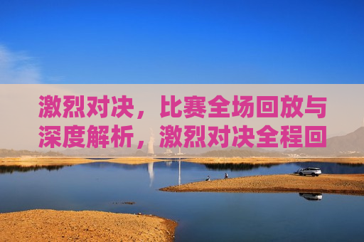 激烈对决，比赛全场回放与深度解析，激烈对决全程回顾与深度解析，激烈对决全程深度解析与回顾