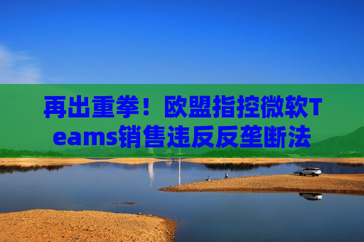 再出重拳！欧盟指控微软Teams销售违反反垄断法