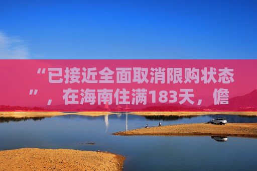 “已接近全面取消限购状态”，在海南住满183天，儋州购房享本地居民同等待遇，在校生凭学生证也可购房