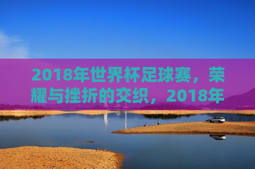 2018年世界杯足球赛，荣耀与挫折的交织，2018年世界杯足球赛，荣耀与挫折的碰撞，2018年世界杯足球赛，荣耀与挫折的交织与碰撞