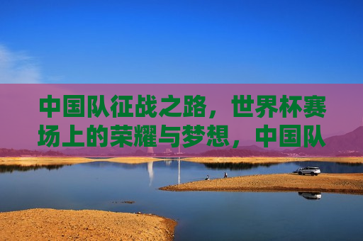 中国队征战之路，世界杯赛场上的荣耀与梦想，中国队征战世界杯，荣耀与梦想同行，中国队征战世界杯，荣耀与梦想之旅