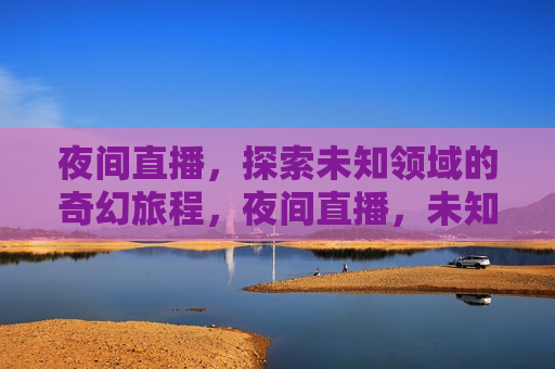 夜间直播，探索未知领域的奇幻旅程，夜间直播，未知领域的奇幻探险，夜间直播，未知领域的惊险奇幻探险
