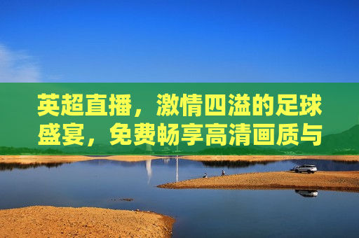 英超直播， *** 四溢的足球盛宴，免费畅享高清画质与全方位视角，英超直播， *** 足球盛宴，高清全方位视角免费看，英超直播， *** 足球盛宴，高清全方位视角免费畅享