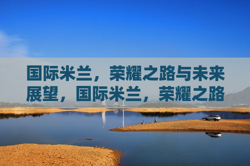 国际米兰，荣耀之路与未来展望，国际米兰，荣耀之路，未来可期，国际米兰，荣耀之路，未来可期