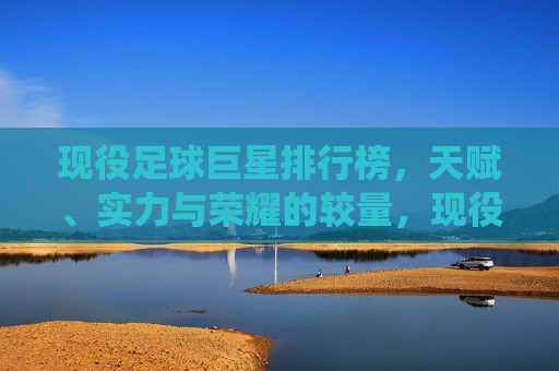 现役足球巨星排行榜，天赋、实力与荣耀的较量，现役足球巨星巅峰榜，天赋、实力与荣耀的较量，现役足球巨星巅峰榜，天赋、实力与荣耀的较量  第1张