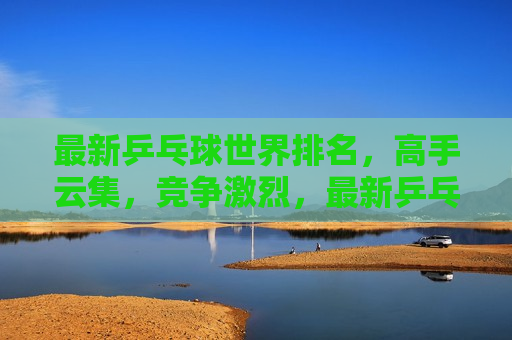 最新乒乓球世界排名，高手云集，竞争激烈，最新乒乓球世界排名，高手云集，冠军之争，最新乒乓球世界排名，高手云集，冠军之争正式开启