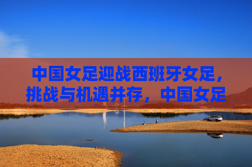 中国女足迎战西班牙女足，挑战与机遇并存，中国女足迎战西班牙，挑战与机遇的较量，中国女足迎战西班牙女足，挑战与机遇的较量