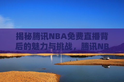 揭秘腾讯NBA免费直播背后的魅力与挑战，腾讯NBA免费直播，魅力与挑战并存，腾讯NBA免费直播，魅力与挑战并存