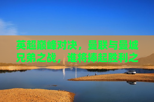 英超巅峰对决，曼联与曼城兄弟之战，谁将捧起胜利之冠？，曼联与曼城兄弟之战，谁将赢得英超巅峰对决？，曼联与曼城兄弟争霸，英超巅峰对决即将上演