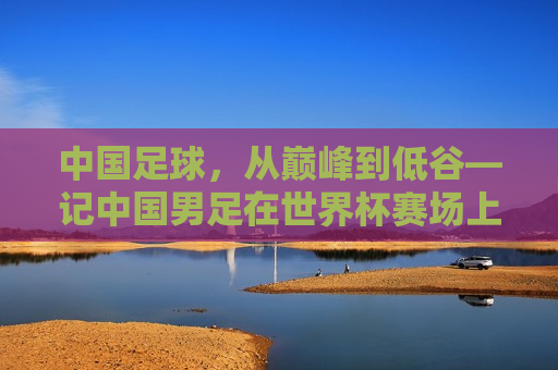 中国足球，从巅峰到低谷—记中国男足在世界杯赛场上的荣辱变迁，中国男足世界杯之旅，从巅峰荣光的闪耀到低谷的挣扎，中国男足世界杯之旅，荣光之巅到低谷挣扎  第1张