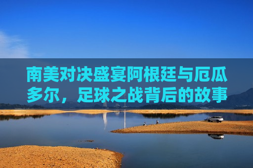 南美对决盛宴阿根廷与厄瓜多尔，足球之战背后的故事与期待，南美对决盛宴，阿根廷与厄瓜多尔足球之战的期待与故事，南美对决盛宴，阿根廷与厄瓜多尔足球之战的期待