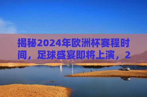 揭秘2024年欧洲杯赛程时间，足球盛宴即将上演，2024年欧洲杯赛程时间揭晓，足球盛宴即将震撼上演，2024年欧洲杯赛程揭晓，足球盛宴即将震撼上演