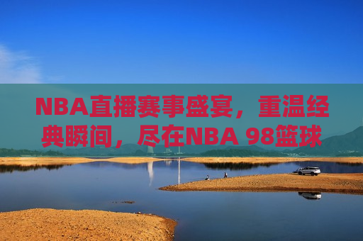 NBA直播赛事盛宴，重温经典瞬间，尽在NBA 98篮球直播中文网，NBA 98篮球直播中文网，重温经典瞬间，畅享NBA赛事盛宴，重温经典，畅享赛事盛宴，NBA 98篮球直播中文网带你领略NBA魅力