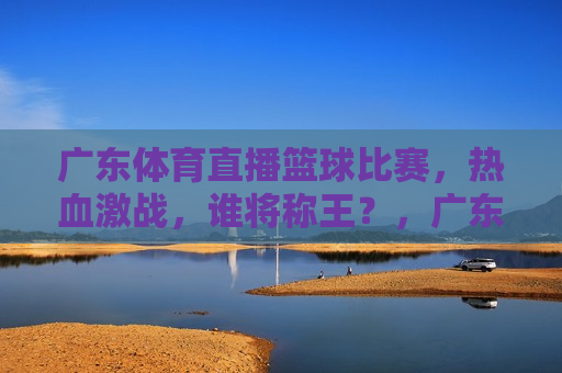 广东体育直播篮球比赛，热血激战，谁将称王？，广东篮球热血激战，体育直播揭晓王者归来！，广东篮球热血激战，体育直播揭晓王者归来时刻