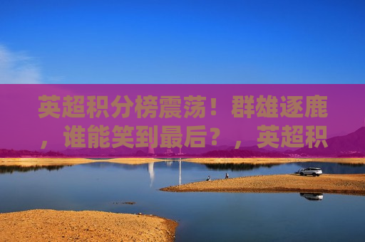 英超积分榜震荡！群雄逐鹿，谁能笑到最后？，英超积分榜大震荡，群雄争夺冠军宝座，英超积分榜大震荡，冠军争夺战愈演愈烈