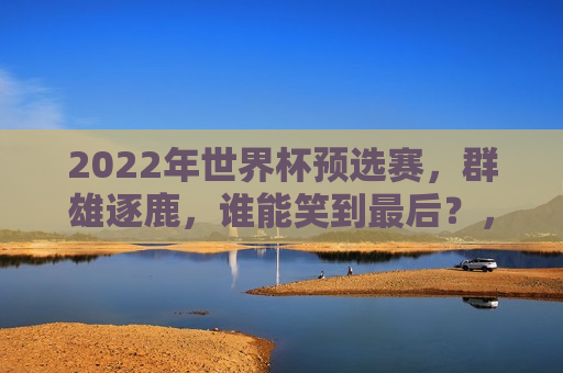 2022年世界杯预选赛，群雄逐鹿，谁能笑到最后？，2022年世界杯预选赛，谁将成为最后的胜者？，2022年世界杯预选赛，谁将成为最后的胜者？
