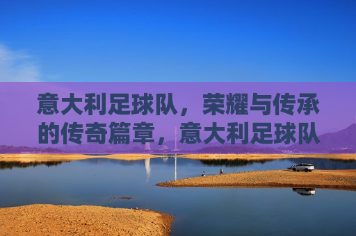 意大利足球队，荣耀与传承的传奇篇章，意大利足球队，荣耀传承的传奇之旅，意大利足球队，荣耀传承的传奇之旅