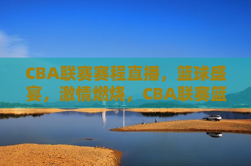 CBA联赛赛程直播，篮球盛宴， *** 燃烧，CBA联赛篮球盛宴， *** 燃烧的比赛，CBA联赛篮球盛宴， *** 燃烧的比赛直播