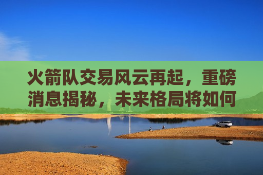 火箭队交易风云再起，重磅消息揭秘，未来格局将如何变化？，火箭队交易风云再起，未来格局揭秘，重磅消息引发关注，火箭队交易引发关注，未来格局揭秘，重磅消息搅动风云