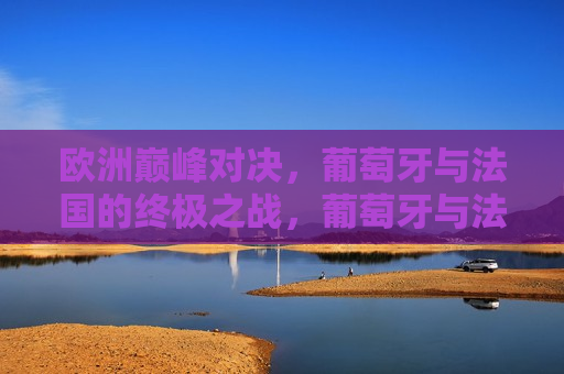 欧洲巅峰对决，葡萄牙与法国的终极之战，葡萄牙与法国的欧洲终极对决，葡萄牙与法国的欧洲终极对决，巅峰之战即将上演