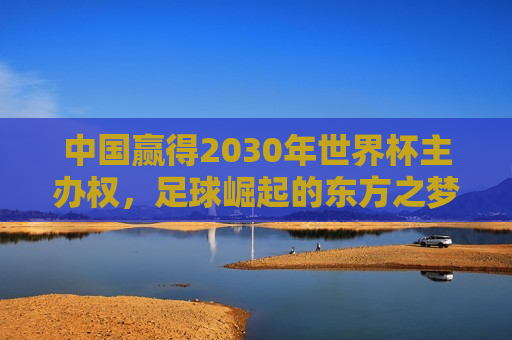 中国赢得2030年世界杯主办权，足球崛起的东方之梦，中国夺得2030年世界杯主办权，东方足球崛起之梦，中国夺得2030年世界杯主办权，东方足球崛起之梦
