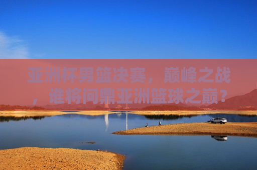 亚洲杯男篮决赛，巅峰之战，谁将问鼎亚洲篮球之巅？，亚洲杯男篮决赛，巅峰之战，谁将荣膺亚洲篮球霸主？，亚洲杯男篮决赛，巅峰之战，谁将登顶亚洲篮球之巅？  第1张